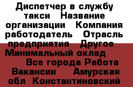 Диспетчер в службу такси › Название организации ­ Компания-работодатель › Отрасль предприятия ­ Другое › Минимальный оклад ­ 30 000 - Все города Работа » Вакансии   . Амурская обл.,Константиновский р-н